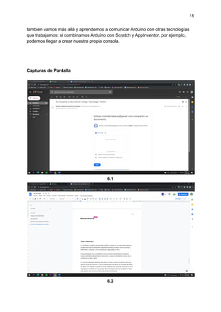 15
también vamos más allá y aprendemos a comunicar Arduino con otras tecnologías
que trabajamos: si combinamos Arduino con Scratch y AppInventor, por ejemplo,
podemos llegar a crear nuestra propia consola.
Capturas de Pantalla
6.1
6.2
 