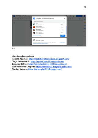 16
6.3
blog de cada estudiante
Isabella Agudelo: https://isabellaylatecnologia.blogspot.com/
Diego Betancourth: https://tecnocyber22.blogspot.com/
Cristofer Bolivar: https://cristoferbolivar443.blogspot.com/
Juan Fernando Chaparro:https://tecnofer21.blogspot.com/?m=1
Sherlyn Valencia:https://tecnocyber22.blogspot.com/
 
