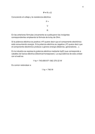 4
P = R x I2
Conociendo el voltaje y la resistencia eléctrica:
P =
V
R
En las anteriores fórmulas únicamente se sustituyeron las incógnitas
correspondientes empleando la fórmula de la ley de Ohm.
Si la potencia eléctrica es positiva (+P) quiere decir que el componente electrónico
está consumiendo energía. Si la potencia eléctrica es negativa (-P) quiere decir que
el componente electrónico produce o genera energía (Baterías, generadores…).
En la industria se expresa la potencia eléctrica mediante hp(E) que corresponde a
caballos de fuerza eléctrica (Electrical horsepower). La equivalencia de esta unidad
con el watt es:
1 hp = 745.699 871 582 270 22 W
Es común redondear a:
1 hp = 746 W
 