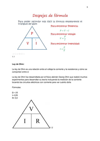 5
1.1
Ley de Ohm:
La ley de Ohm es una relación entre el voltaje la corriente y la resistencia y cómo se
comportan entre sí
La ley de Ohm fue desarrollada por el físico alemán Georg Ohm que realizó muchos
experimentos para desarrollar su teoría incluyendo la medición de la corriente
tocando los circuitos eléctricos con corriente para ver cuánto dolía
Fórmulas:
E= I.R
I= E/R
R= E/I
1.2
 