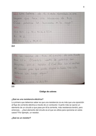 8
2.4
2.5
Código de colores
¿Qué es una resistencia eléctrica?
Lo primero que debemos saber es que una resistencia no es más que una oposición
al flujo de corriente eléctrica a través de un conductor. Cuanto más se opone un
elemento de un circuito a que pase por él la corriente, más resistencia tendrá, pero
entonces… ¿Qué elemento del circuito es el que se utiliza para oponerse en estos
casos? Por ejemplo, un resistor.
¿Qué es un resistor?
 
