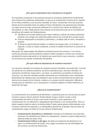 ¿Por qué es importante crear conciencia en la gente?
Es importante concienciar a las personas porque la conciencia ambiental es fundamental
para resolver los problemas ambientales, ya que es la comprensión humana de su impacto
en el medio ambiente y sus recursos naturales. Es decir, comprender cómo las acciones
diarias de la humanidad ponen en peligro el futuro del planeta y las generaciones actuales.
La mejor forma de crear conciencia ambiental en tu entorno es a través de hábitos que
demuestren su valor. Nada genera más impacto en las personas qué ver en la práctica los
beneficios del cuidado del medioambiente.
➔ Reutiliza los envases plásticos para hacer materas y cultivar tus propios alimentos.
Impacta a tus amigos con deliciosos platos hechos con comida de tu propio huerto.
➔ Procura desplazarte en bicicleta o caminando, y si debes salir en carro, comparte tu
trayecto.
➔ Si tienes la oportunidad de instalar un sistema de energía solar, no lo dudes ni un
segundo. Le das un respiro al planeta, y alivias tu bolsillo al disminuir tu consumo de
energía.
Recuerda, los responsables del deterioro ambiental somos los humanos. Y así mismo,
somos las personas quienes podemos reparar el daño causado si vivimos con conciencia
ambiental.Comienza pensando en el impacto que causó todo lo que consumes, y prefiere
los productos que ayuden al bienestar del planeta.
¿En qué radica la importancia de nuestros recursos?
Los recursos naturales son la base de cualquier proceso industrial o de producción, el punto
de partida de una cadena productiva. Es tal su importancia que, recursos naturales, no
podríamos transformar ningún bien y, por tanto, no podríamos convertirlos en bienes de
consumo. Los recursos naturales pueden claramente ser considerados como importantes
generadores de ingresos para una población, pero el poco conocimiento de las personas
acerca de la riqueza de los mismos, conlleva a un escaso nivel de valoración, deficiente
manejo para su utilización, por lo que genera un impacto negativo al medio ambiente y al
desarrollo del lugar.
¿Qué es la contaminación?
La contaminación es la presencia de elementos o sustancias que son nocivas para la salud
humana o para la vida en general. Puede afectar al agua, la tierra, el aire u otros
componentes del medio en el que viven seres humanos u otros organismos. La
contaminación es una alteración o degradación del ambiente y sus componentes. Tiene un
efecto negativo sobre la salud y la biodiversidad. Puede causar graves enfermedades a los
humanos, extinción de especies y un desequilibrio general en el planeta. Hay tres tipos de
contaminación según el medio en el que actúa el contaminante:
- Contaminación atmosférica o ambiental: Consiste en la liberación de sustancias
químicas a la atmósfera que alteran su composición. Supone un grave riesgo para la
salud de todos los seres vivos.
- Contaminación hídrica o del agua: Se debe a la presencia de desechos en el
agua. La contaminación de mares, ríos y lagos se produce por las actividades del
ser humano y es foco de infecciones.
 