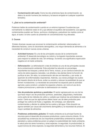 - Contaminación del suelo: Como los dos anteriores tipos de contaminación, se
debe a la acción humana (los residuos y la basura arrojada en cualquier superficie
terrestre).
1. ¿Qué es la contaminación ambiental?
Podemos hablar de contaminación cuando en un entorno ingresan 0 sustancias que
normalmente no deberían estar en él y que afectan el equilibrio del ecosistema. Los agentes
contaminantes pueden ser físicos, químicos o biológicos y perjudican los medios como el
agua, el suelo o el aire cuanto se presentan en concentraciones muy elevadas.
2. Causas
Existen diversas causas que provocan la contaminación ambiental, relacionadas con
diferentes factores, como el crecimiento demográfico, una mayor demanda de alimentos o la
necesidad de construir nuevas zonas urbanas.
- Actividad humana: Es una de las principales causas de la contaminación
ambiental. El desarrollo tecnológico es notorio y ha logrado importantes avances
para mejorar la calidad de vida. Sin embargo, ha tenido una significativa repercusión
negativa en el medio ambiente.
- Deforestación: La deforestación o tala de árboles es una de las principales causas
de la contaminación ambiental. Esta actividad ha reducido en porcentajes
importantes los bosques y selvas de la Tierra, incluso, ya se cuenta la extinción de
varios de estos espacios naturales. Los árboles y las plantas tienen la función de
purificar el aire. Sin ellos, la contaminación del aire se intensifica, y por ende, la
aparición de enfermedades respiratorias. Además, sus raíces protegen los suelos
del impacto directo de la lluvia, evitan su erosión y reducen la posibilidad de que se
formen inundaciones. La necesidad de acrecentar los espacios para la actividad
agrícola y para construir y ampliar los espacios urbanos, así como el uso de la
madera promocionan y estimulan la deforestación sin medida.
- Uso de productos químicos y pesticidas: El sector agropecuario es uno de los
que hace mayor uso de productos químicos, pesticidas, plaguicidas y herbicidas
como parte de los métodos de cultivo y cuidado que implican las actividades de este
sector. Cierto es que los agricultores deben hacer uso de tales productos para
proteger los cultivos de frutas y vegetales. Sin embargo, son altamente
contaminantes y afectan la calidad de los suelos y del agua. Esta situación se
agrava también por causa del crecimiento demográfico y la necesidad de producir
mayor cantidad de alimentos.
- Problemas ambientales globales: El medio ambiente es la principal fuente de
recursos para el desarrollo de procesos productivos y para consumo directo. En la
actualidad hay evidencias de una importante problemática ambiental de carácter
planetario y estos problemas ponen en peligro la sostenibilidad del medio ambiente,
la salud para los seres humanos y otras especies, la seguridad, la productividad, la
supervivencia de otras especies, la seguridad alimentaria y los recursos hídricos. El
 