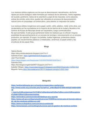Los residuos sólidos orgánicos son los que se descomponen naturalmente y de forma
rápida por acción biológica, están formados por residuos de los alimentos, restos vegetales
de la poda y jardinería, restos de la carpintería y popó de las mascotas. como cáscaras,
sobras de comida, entre otros, pueden ser utilizados en procesos de descomposición
natural como el compostaje o el lombricultivo, para obtener un mejorador de suelos.
Los residuos sólidos inorgánicos como papel, cartón, vidrio, plástico, metal, entre otros, son
recolectados por los recicladores en la mayoría de los barrios de la ciudad y llevados a los
Centros de Acopio de Reciclaje donde son separados y luego comercializados.
No aprovechables: A este grupo pertenecen todos los residuos que no ofrecen ninguna
posibilidad de aprovechamiento en un proceso de reciclaje o reincorporación en un proceso
productivo, por ejemplo: El icopor, los pañales, toallas higiénicas, protectores diarios,
papeles con recubrimientos plásticos o metalizados, cerámicas; el papel carbón y las
envolturas de las papas fritas.
Blogs
Valeria Davila
https://elmundodevaledavila.blogspot.com/?m=1
Gabriela Eraso https://gabrielaeraso5.blogspot.com/
Jean Paul Giraldo
https://www.blogger.com/blog/posts/1122355976059810204?pli=1
Gabriela Ortiz:
https://tecnologiacongabriela0907.blogspot.com/?m=1
Isabella Villegas: https://maximatecnologia10.blogspot.com/2022/03/periodo-3-2022.html
Mayerlin Yama https://tecnoalalcance150117.blogspot.com/p/p-3-2021.html
Webgrafía
https://ambientebogota.gov.co/residuos-especiales-y-peligrosos
http://www.scielo.org.co/scielo.php?script=sci_arttext&pid=S1909-0455201500010000
1#
:~:text=La%20contaminaci%C3%B3n%20ambiental%20es%20un,como%20receptore
s%20de%20los%20contaminantes.
https://www.bbva.com/es/sostenibilidad/que-es-y-que-tip
https://www.cali.gov.co/dagma/publicaciones/163000/acciones-para-el-manejo-adecua
do -de-los-residuos-solidos-en-cali/
https://www.ecologiahoy.com/conciencia-ambiental
https://www.leanpio.com/es/blog/soluciones-para-la-gestion-de-residuos-solidos
 