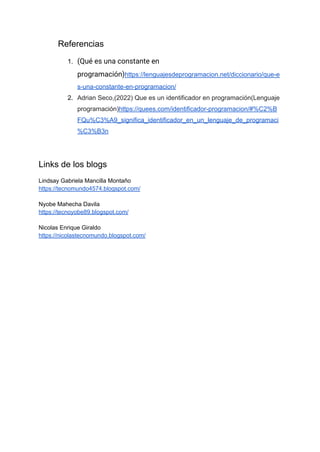 Referencias
1. (Qué es una constante en
programación)https://lenguajesdeprogramacion.net/diccionario/que-e
s-una-constante-en-programacion/
2. Adrian Seco,(2022) Que es un identificador en programación(Lenguaje
programación)https://quees.com/identificador-programacion/#%C2%B
FQu%C3%A9_significa_identificador_en_un_lenguaje_de_programaci
%C3%B3n
Links de los blogs
Lindsay Gabriela Mancilla Montaño
https://tecnomundo4574.blogspot.com/
Nyobe Mahecha Davila
https://tecnoyobe89.blogspot.com/
Nicolas Enrique Giraldo
https://nicolastecnomundo.blogspot.com/
 