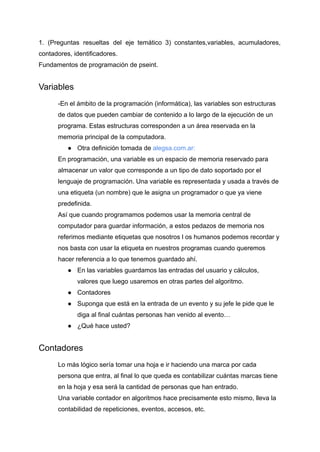 1. (Preguntas resueltas del eje temático 3) constantes,variables, acumuladores,
contadores, identificadores.
Fundamentos de programación de pseint.
Variables
-En el ámbito de la programación (informática), las variables son estructuras
de datos que pueden cambiar de contenido a lo largo de la ejecución de un
programa. Estas estructuras corresponden a un área reservada en la
memoria principal de la computadora.
● Otra definición tomada de alegsa.com.ar:
En programación, una variable es un espacio de memoria reservado para
almacenar un valor que corresponde a un tipo de dato soportado por el
lenguaje de programación. Una variable es representada y usada a través de
una etiqueta (un nombre) que le asigna un programador o que ya viene
predefinida.
Así que cuando programamos podemos usar la memoria central de
computador para guardar información, a estos pedazos de memoria nos
referimos mediante etiquetas que nosotros l os humanos podemos recordar y
nos basta con usar la etiqueta en nuestros programas cuando queremos
hacer referencia a lo que tenemos guardado ahí.
● En las variables guardamos las entradas del usuario y cálculos,
valores que luego usaremos en otras partes del algoritmo.
● Contadores
● Suponga que está en la entrada de un evento y su jefe le pide que le
diga al final cuántas personas han venido al evento…
● ¿Qué hace usted?
Contadores
Lo más lógico sería tomar una hoja e ir haciendo una marca por cada
persona que entra, al final lo que queda es contabilizar cuántas marcas tiene
en la hoja y esa será la cantidad de personas que han entrado.
Una variable contador en algoritmos hace precisamente esto mismo, lleva la
contabilidad de repeticiones, eventos, accesos, etc.
 