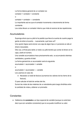 La forma básica general de un contador es:
contador = contador + constante
o
contador = contador — constante
Lo importante acá es que el contador incrementa o decrementa de forma
constante.
Los ciclos llevan un contador interno que mide el avance de las repeticiones.
Acumuladores
Suponga ahora que su jefe le ha pedido que lleve la cuenta de cuanto paga la
gente al entrar al evento… nuevamente, qué hace ud?
Una opción lógica sería tomar una caja de algún tipo e ir poniendo en ella el
dinero recaudado.
Otra vez, al final para darle un total a su jefe tendrá que contar el dinero en la
caja y darle el número.
Una variable acumuladora hace precisamente esto, va acumulando distintas
cantidades y guarda el total.
La forma general de un acumulador sería la siguiente:
acumulador = acumulador + variable
o
acumulador = acumulador — variable
Los usamos en caso de:
● Necesitar un total de factura (sumamos los valores de los ítems de la
factura).
O para calcular el total de ventas del día.
Sumar las notas de las materias de un estudiante para luego dividirlas entre
la cantidad de notas y obtener un promedio
Constantes
● Hablamos de constante a un tipo especial de variable (aunque no está bien
decir que son variables constantes) que no se puede modificar su valor.
 
