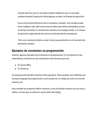 Cuando decimos que no se puede cambiar hablamos que no se puede
cambiar durante la ejecución del programa, es decir, en tiempo de ejecución.
Esa es la principal diferencia entre constante y variable. Una variable puede
tener cualquier valor (del mismo tipo de datos que hemos declarado), ya sea
en tiempo de diseño, lo cambiamos nosotros en el código fuente, o en tiempo
de ejecución, dependiendo de como se está ejecutando el programa.
Pero una constante tendrá su valor inicial, que pondremos en el momento de
declararla, siempre.
Ejemplos de constantes en programación
Veamos algunos ejemplos de constantes en programación. Si nos fijamos en las
matemáticas, tenemos las dos constantes más famosas que son:
● El número Pi π.
● El número e.
En programación también tenemos otros ejemplos. Éstos pueden venir definidos por
el propio lenguaje de programación, como puede ser un código de color, errores del
sistema, etc.
Pero también las podemos definir nosotros, como el tamaño máximo de una array o
matriz, un texto que se utilice en varios sitios del código.
 