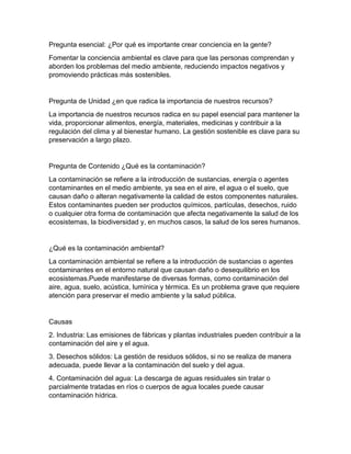Pregunta esencial: ¿Por qué es importante crear conciencia en la gente?
Fomentar la conciencia ambiental es clave para que las personas comprendan y
aborden los problemas del medio ambiente, reduciendo impactos negativos y
promoviendo prácticas más sostenibles.
Pregunta de Unidad ¿en que radica la importancia de nuestros recursos?
La importancia de nuestros recursos radica en su papel esencial para mantener la
vida, proporcionar alimentos, energía, materiales, medicinas y contribuir a la
regulación del clima y al bienestar humano. La gestión sostenible es clave para su
preservación a largo plazo.
Pregunta de Contenido ¿Qué es la contaminación?
La contaminación se refiere a la introducción de sustancias, energía o agentes
contaminantes en el medio ambiente, ya sea en el aire, el agua o el suelo, que
causan daño o alteran negativamente la calidad de estos componentes naturales.
Estos contaminantes pueden ser productos químicos, partículas, desechos, ruido
o cualquier otra forma de contaminación que afecta negativamente la salud de los
ecosistemas, la biodiversidad y, en muchos casos, la salud de los seres humanos.
¿Qué es la contaminación ambiental?
La contaminación ambiental se refiere a la introducción de sustancias o agentes
contaminantes en el entorno natural que causan daño o desequilibrio en los
ecosistemas.Puede manifestarse de diversas formas, como contaminación del
aire, agua, suelo, acústica, lumínica y térmica. Es un problema grave que requiere
atención para preservar el medio ambiente y la salud pública.
Causas
2. Industria: Las emisiones de fábricas y plantas industriales pueden contribuir a la
contaminación del aire y el agua.
3. Desechos sólidos: La gestión de residuos sólidos, si no se realiza de manera
adecuada, puede llevar a la contaminación del suelo y del agua.
4. Contaminación del agua: La descarga de aguas residuales sin tratar o
parcialmente tratadas en ríos o cuerpos de agua locales puede causar
contaminación hídrica.
 