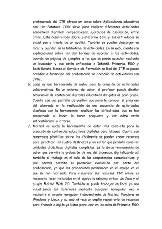 profesorado del ITE ofrece un curso sobre Aplicaciones educativas
con Hot Potatoes. JClic sirve para realizar diferentes actividades
educativas digitales: rompecabezas, ejercicios de asociación, entre
otros. Está desarrollado sobre plataforma Java y sus actividades se
visualizan a través de un applet. También se pueden descargar en
local y guardar en la biblioteca de actividades. En su web, cuenta con
explicaciones sobre las dos formas de acceder a las actividades,
además de páginas de ejemplos a los que se puede acceder mediante
un buscador y que están enfocadas a Infantil, Primaria, ESO y
Bachillerato. Desde el Servicio de Formación en Red del ITE se puede
acceder a formación del profesorado en Creación de actividades con
JClic.
6. Lams es una herramienta de autor para la creación de actividades
colaborativas. En un entorno de autor, el profesor puede diseñar
secuencias de contenidos digitales educativos dirigidas al gran grupo.
Cuenta con una pantalla de gestión que permite conocer el progreso
del alumnado en la realización de una secuencia de actividades
diseñada con la herramienta, analizar las dificultades que se han
encontrado al hacer la tarea propuesta y ver cómo están
enfrentándose a la tarea.
7. Malted es quizá la herramienta de autor más completa para la
creación de contenidos educativos digitales para idiomas. Cuenta con
numerosas plantillas sobre las fácilmente se pueden crear recursos
para practicar las cuatro destrezas y un editor que permite compilar
unidades didácticas digitales completas. Es la única herramienta de
autor que permite la grabación de voz del alumnado, digitalizando así
también el trabajo en el aula de las competencias comunicativas, y
que además permite su posterior evaluación por parte del
profesorado, ya que las grabaciones permanecen en el equipo en el
que se han realizado. Para visualizar sus recursos TIC online es
necesario tener instalados en el equipo la máquina virtual de Java y el
plugin Malted Web 2.0. También se puede trabajar en local ya sea
visualizando los materiales mediante cualquier navegador web o
mediante el propio navegador independiente de Malted. Funciona en
Windows y Linux y su web ofrece un amplio repositorio de recursos
para francés e inglés ya listos para usar en las aulas de Primaria, ESO
 