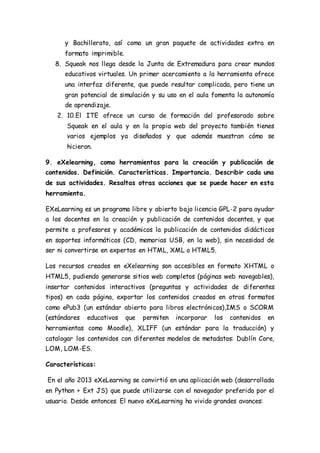 y Bachillerato, así como un gran paquete de actividades extra en
formato imprimible.
8. Squeak nos llega desde la Junta de Extremadura para crear mundos
educativos virtuales. Un primer acercamiento a la herramienta ofrece
una interfaz diferente, que puede resultar complicada, pero tiene un
gran potencial de simulación y su uso en el aula fomenta la autonomía
de aprendizaje.
2. 10.El ITE ofrece un curso de formación del profesorado sobre
Squeak en el aula y en la propia web del proyecto también tienes
varios ejemplos ya diseñados y que además muestran cómo se
hicieron.
9. eXelearning, como herramientas para la creación y publicación de
contenidos. Definición. Características. Importancia. Describir cada una
de sus actividades. Resaltas otras acciones que se puede hacer en esta
herramienta.
EXeLearning es un programa libre y abierto bajo licencia GPL-2 para ayudar
a los docentes en la creación y publicación de contenidos docentes, y que
permite a profesores y académicos la publicación de contenidos didácticos
en soportes informáticos (CD, memorias USB, en la web), sin necesidad de
ser ni convertirse en expertos en HTML, XML o HTML5.
Los recursos creados en eXelearning son accesibles en formato XHTML o
HTML5, pudiendo generarse sitios web completos (páginas web navegables),
insertar contenidos interactivos (preguntas y actividades de diferentes
tipos) en cada página, exportar los contenidos creados en otros formatos
como ePub3 (un estándar abierto para libros electrónicos),IMS o SCORM
(estándares educativos que permiten incorporar los contenidos en
herramientas como Moodle), XLIFF (un estándar para la traducción) y
catalogar los contenidos con diferentes modelos de metadatos: Dublín Core,
LOM, LOM-ES.
Características:
En el año 2013 eXeLearning se convirtió en una aplicación web (desarrollada
en Python + Ext JS) que puede utilizarse con el navegador preferido por el
usuario. Desde entonces El nuevo eXeLearning ha vivido grandes avances:
 
