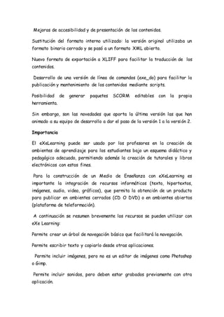 Mejoras de accesibilidad y de presentación de los contenidos.
Sustitución del formato interno utilizado: la versión original utilizaba un
formato binario cerrado y se pasó a un formato XML abierto.
Nuevo formato de exportación a XLIFF para facilitar la traducción de los
contenidos.
Desarrollo de una versión de línea de comandos (exe_do) para facilitar la
publicación y mantenimiento de los contenidos mediante scripts.
Posibilidad de generar paquetes SCORM editables con la propia
herramienta.
Sin embargo, son las novedades que aporta la última versión las que han
animado a su equipo de desarrollo a dar el paso de la versión 1 a la versión 2.
Importancia
El eXeLearning puede ser usado por los profesores en la creación de
ambientes de aprendizaje para los estudiantes bajo un esquema didáctico y
pedagógico adecuado, permitiendo además la creación de tutorales y libros
electrónicos con estos fines.
Para la construcción de un Medio de Enseñanza con eXeLearning es
importante la integración de recursos informáticos (texto, hipertextos,
imágenes, audio, video, gráficos), que permita la obtención de un producto
para publicar en ambientes cerrados (CD O DVD) o en ambientes abiertos
(plataforma de teleformación).
A continuación se resumen brevemente los recursos se pueden utilizar con
eXe Learning:
Permite crear un árbol de navegación básico que facilitará la navegación.
Permite escribir texto y copiarlo desde otras aplicaciones.
Permite incluir imágenes, pero no es un editor de imágenes como Photoshop
o Gimp.
Permite incluir sonidos, pero deben estar grabados previamente con otra
aplicación.
 