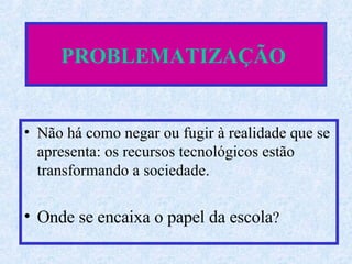 PROBLEMATIZAÇÃO   Não há como negar ou fugir à realidade que se apresenta: os recursos tecnológicos estão transformando a sociedade.  Onde se encaixa o papel da escola ? 