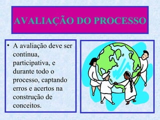 AVALIAÇÃO DO PROCESSO A avaliação deve ser contínua, participativa, e durante todo o processo, captando erros e acertos na construção de conceitos. 