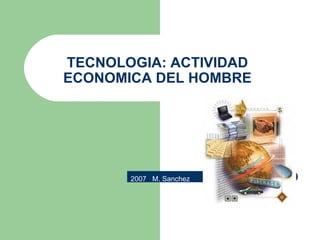 TECNOLOGIA: ACTIVIDAD ECONOMICA DEL HOMBRE 2007  M. Sanchez 
