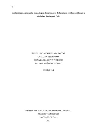 1
Contaminación ambiental causada por el mal manejo de basuras y residuos sólidos en la
ciudad de Santiago de Cali.
KAREN LUCIAANACONA QUINAYAS
CATALINA HENAO ROA
DIANA PAOLA LOPEZ PERDOMO
VALERIA MUÑOZ GONZALEZ
GRADO 11-4
INSTITUCION EDUCATIVA LICEO DEPARTAMENTAL
AREA DE TECNOLOGIA
SANTIAGO DE CALI
2021
 