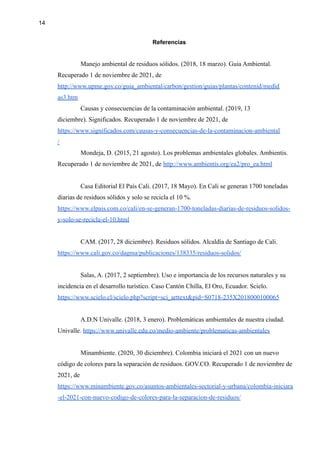 14
Referencias
Manejo ambiental de residuos sólidos. (2018, 18 marzo). Guia Ambiental.
Recuperado 1 de noviembre de 2021, de
http://www.upme.gov.co/guia_ambiental/carbon/gestion/guias/plantas/contenid/medid
as3.htm
Causas y consecuencias de la contaminación ambiental. (2019, 13
diciembre). Significados. Recuperado 1 de noviembre de 2021, de
https://www.significados.com/causas-y-consecuencias-de-la-contaminacion-ambiental
/
Mondeja, D. (2015, 21 agosto). Los problemas ambientales globales. Ambientis.
Recuperado 1 de noviembre de 2021, de http://www.ambientis.org/ea2/pro_ea.html
Casa Editorial El País Cali. (2017, 18 Mayo). En Cali se generan 1700 toneladas
diarias de residuos sólidos y solo se recicla el 10 %.
https://www.elpais.com.co/cali/en-se-generan-1700-toneladas-diarias-de-residuos-solidos-
y-solo-se-recicla-el-10.html
CAM. (2017, 28 diciembre). Residuos sólidos. Alcaldía de Santiago de Cali.
https://www.cali.gov.co/dagma/publicaciones/138335/residuos-solidos/
Salas, A. (2017, 2 septiembre). Uso e importancia de los recursos naturales y su
incidencia en el desarrollo turístico. Caso Cantón Chilla, El Oro, Ecuador. Scielo.
https://www.scielo.cl/scielo.php?script=sci_arttext&pid=S0718-235X2018000100065
A.D.N Univalle. (2018, 3 enero). Problemáticas ambientales de nuestra ciudad.
Univalle. https://www.univalle.edu.co/medio-ambiente/problematicas-ambientales
Minambiente. (2020, 30 diciembre). Colombia iniciará el 2021 con un nuevo
código de colores para la separación de residuos. GOV.CO. Recuperado 1 de noviembre de
2021, de
https://www.minambiente.gov.co/asuntos-ambientales-sectorial-y-urbana/colombia-iniciara
-el-2021-con-nuevo-codigo-de-colores-para-la-separacion-de-residuos/
 