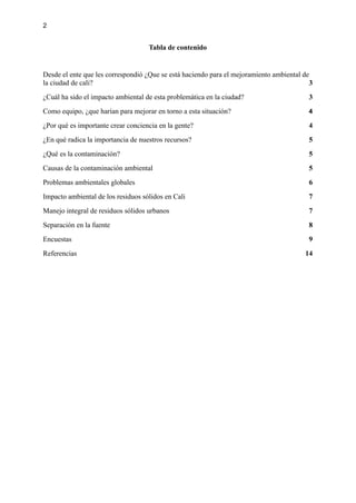 2
Tabla de contenido
Desde el ente que les correspondió ¿Que se está haciendo para el mejoramiento ambiental de
la ciudad de cali? 3
¿Cuál ha sido el impacto ambiental de esta problemática en la ciudad? 3
Como equipo, ¿que harían para mejorar en torno a esta situación? 4
¿Por qué es importante crear conciencia en la gente? 4
¿En qué radica la importancia de nuestros recursos? 5
¿Qué es la contaminación? 5
Causas de la contaminación ambiental 5
Problemas ambientales globales 6
Impacto ambiental de los residuos sólidos en Cali 7
Manejo integral de residuos sólidos urbanos 7
Separación en la fuente 8
Encuestas 9
Referencias 14
 