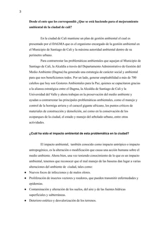 3
Desde el ente que les correspondió ¿Que se está haciendo para el mejoramiento
ambiental de la ciudad de cali?
En la ciudad de Cali mantiene un plan de gestión ambiental el cual es
presentado por el DAGMA que es el organismo encargado de la gestión ambiental en
el Municipio de Santiago de Cali y la máxima autoridad ambiental dentro de su
perímetro urbano.
Para contrarrestar las problemáticas ambientales que aquejan al Municipio de
Santiago de Cali, la Alcaldía a través del Departamento Administrativo de Gestión del
Medio Ambiente (Dagma) ha generado una estrategia de carácter social y ambiental
para que nos beneficiemos todos. Por un lado, generar empleabilidad a más de 700
caleños que hoy son Gestores Ambientales para la Paz, quienes se capacitaron gracias
a la alianza estratégica entre el Dagma, la Alcaldía de Santiago de Cali y la
Universidad del Valle y ahora trabajan en la preservación del medio ambiente y
ayudan a contrarrestar las principales problemáticas ambientales, como el manejo y
control de la hormiga arriera y el caracol gigante africano, los puntos críticos de
materiales de construcción y demolición, así como en la conservación de los
ecoparques de la ciudad, el estado y manejo del arbolado urbano, entre otras
actividades.
¿Cuál ha sido el impacto ambiental de esta problemática en la ciudad?
El impacto ambiental, ​también conocido como impacto antrópico o impacto
antropogénico, es la alteración o modificación que causa una acción humana sobre el
medio ambiente.​
​Ahora bien, una vez teniendo conocimiento de lo que es un impacto
ambiental, tenemos que reconocer que el mal manejo de las basuras dan lugar a varias
alteraciones del ambiente de ciudad, tales como:
● Nuevos focos de infecciones y de malos olores.
● Proliferación de insectos vectores y roedores, que pueden transmitir enfermedades y
epidemias.
● Contaminación y alteración de los suelos, del aire y de las fuentes hídricas
superficiales y subterráneas.
● Deterioro estético y desvalorización de los terrenos.
 