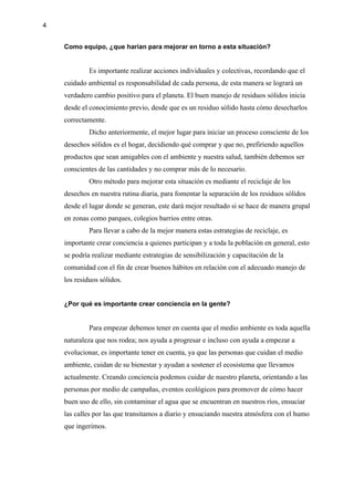 4
Como equipo, ¿que harían para mejorar en torno a esta situación?
Es importante realizar acciones individuales y colectivas, recordando que el
cuidado ambiental es responsabilidad de cada persona, de esta manera se logrará un
verdadero cambio positivo para el planeta. El buen manejo de residuos sólidos inicia
desde el conocimiento previo, desde que es un residuo sólido hasta cómo desecharlos
correctamente.
Dicho anteriormente, el mejor lugar para iniciar un proceso consciente de los
desechos sólidos es el hogar, decidiendo qué comprar y que no, prefiriendo aquellos
productos que sean amigables con el ambiente y nuestra salud, también debemos ser
conscientes de las cantidades y no comprar más de lo necesario.
Otro método para mejorar esta situación es mediante el reciclaje de los
desechos en nuestra rutina diaria, para fomentar la separación de los residuos sólidos
desde el lugar donde se generan, este dará mejor resultado si se hace de manera grupal
en zonas como parques, colegios barrios entre otras.
Para llevar a cabo de la mejor manera estas estrategias de reciclaje, es
importante crear conciencia a quienes participan y a toda la población en general, esto
se podría realizar mediante estrategias de sensibilización y capacitación de la
comunidad con el fin de crear buenos hábitos en relación con el adecuado manejo de
los residuos sólidos.
¿Por qué es importante crear conciencia en la gente?
Para empezar debemos tener en cuenta que el medio ambiente es toda aquella
naturaleza que nos rodea; nos ayuda a progresar e incluso con ayuda a empezar a
evolucionar, es importante tener en cuenta, ya que las personas que cuidan el medio
ambiente, cuidan de su bienestar y ayudan a sostener el ecosistema que llevamos
actualmente. Creando conciencia podemos cuidar de nuestro planeta, orientando a las
personas por medio de campañas, eventos ecológicos para promover de cómo hacer
buen uso de ello, sin contaminar el agua que se encuentran en nuestros ríos, ensuciar
las calles por las que transitamos a diario y ensuciando nuestra atmósfera con el humo
que ingerimos.
 