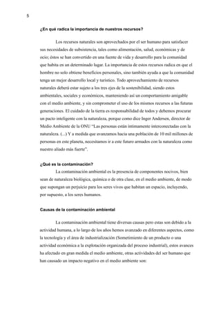 5
¿En qué radica la importancia de nuestros recursos?
Los recursos naturales son aprovechados por el ser humano para satisfacer
sus necesidades de subsistencia, tales como alimentación, salud, económicas y de
ocio; éstos se han convertido en una fuente de vida y desarrollo para la comunidad
que habita en un determinado lugar. La importancia de estos recursos radica en que el
hombre no solo obtiene beneficios personales, sino también ayuda a que la comunidad
tenga un mejor desarrollo local y turístico. Todo aprovechamiento de recursos
naturales deberá estar sujeto a los tres ejes de la sostenibilidad, siendo estos
ambientales, sociales y económicos, manteniendo así un comportamiento amigable
con el medio ambiente, y sin comprometer el uso de los mismos recursos a las futuras
generaciones. El cuidado de la tierra es responsabilidad de todos y debemos procurar
un pacto inteligente con la naturaleza, porque como dice Inger Andersen, director de
Medio Ambiente de la ONU “Las personas están íntimamente interconectadas con la
naturaleza. (...) Y a medida que avanzamos hacia una población de 10 mil millones de
personas en este planeta, necesitamos ir a este futuro armados con la naturaleza como
nuestro aliado más fuerte”.
¿Qué es la contaminación?
La contaminación ambiental es la presencia de componentes nocivos, bien
sean de naturaleza biológica, química o de otra clase, en el medio ambiente, de modo
que supongan un perjuicio para los seres vivos que habitan un espacio, incluyendo,
por supuesto, a los seres humanos.
Causas de la contaminación ambiental
La contaminación ambiental tiene diversas causas pero estas son debido a la
actividad humana, a lo largo de los años hemos avanzado en diferentes aspectos, como
la tecnología y el área de industrialización (Sometimiento de un producto o una
actividad económica a la explotación organizada del proceso industrial), estos avances
ha afectado en gran medida el medio ambiente, otras actividades del ser humano que
han causado un impacto negativo en el medio ambiente son:
 