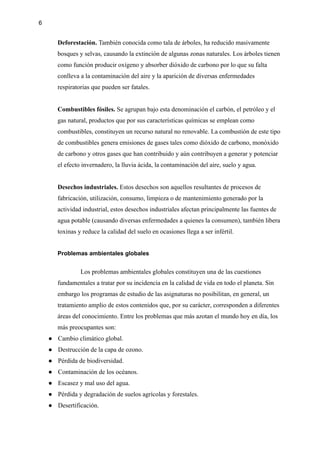 6
Deforestación. También conocida como tala de árboles, ha reducido masivamente
bosques y selvas, causando la extinción de algunas zonas naturales. Los árboles tienen
como función producir oxígeno y absorber dióxido de carbono por lo que su falta
conlleva a la contaminación del aire y la aparición de diversas enfermedades
respiratorias que pueden ser fatales.
Combustibles fósiles. Se agrupan bajo esta denominación el carbón, el petróleo y el
gas natural, productos que por sus características químicas se emplean como
combustibles, constituyen un recurso natural no renovable. La combustión de este tipo
de combustibles genera emisiones de gases tales como dióxido de carbono, monóxido
de carbono y otros gases que han contribuido y aún contribuyen a generar y potenciar
el efecto invernadero, la lluvia ácida, la contaminación del aire, suelo y agua.
Desechos industriales. Estos desechos son aquellos resultantes de procesos de
fabricación, utilización, consumo, limpieza o de mantenimiento generado por la
actividad industrial, estos desechos industriales afectan principalmente las fuentes de
agua potable (causando diversas enfermedades a quienes la consumen), también libera
toxinas y reduce la calidad del suelo en ocasiones llega a ser infértil.
Problemas ambientales globales
Los problemas ambientales globales constituyen una de las cuestiones
fundamentales a tratar por su incidencia en la calidad de vida en todo el planeta. Sin
embargo los programas de estudio de las asignaturas no posibilitan, en general, un
tratamiento amplio de estos contenidos que, por su carácter, corresponden a diferentes
áreas del conocimiento. Entre los problemas que más azotan el mundo hoy en día, los
más preocupantes son:
● Cambio climático global.
● Destrucción de la capa de ozono.
● Pérdida de biodiversidad.
● Contaminación de los océanos.
● Escasez y mal uso del agua.
● Pérdida y degradación de suelos agrícolas y forestales.
● Desertificación.
 