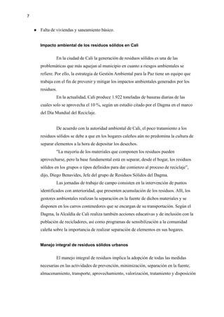 7
● Falta de viviendas y saneamiento básico.
Impacto ambiental de los residuos sólidos en Cali
En la ciudad de Cali la generación de residuos sólidos es una de las
problemáticas que más aquejan al municipio en cuanto a riesgos ambientales se
refiere. Por ello, la estrategia de Gestión Ambiental para la Paz tiene un equipo que
trabaja con el fin de prevenir y mitigar los impactos ambientales generados por los
residuos.
En la actualidad, Cali produce 1.922 toneladas de basuras diarias de las
cuales solo se aprovecha el 10 %, según un estudio citado por el Dagma en el marco
del Día Mundial del Reciclaje.
De acuerdo con la autoridad ambiental de Cali, el poco tratamiento a los
residuos sólidos se debe a que en los hogares caleños aún no predomina la cultura de
separar elementos a la hora de depositar los desechos.
"La mayoría de los materiales que componen los residuos pueden
aprovecharse, pero la base fundamental está en separar, desde el hogar, los residuos
sólidos en los grupos o tipos definidos para dar comienzo al proceso de reciclaje”,
dijo, Diego Benavides, Jefe del grupo de Residuos Sólidos del Dagma.
Las jornadas de trabajo de campo consisten en la intervención de puntos
identificados con anterioridad, que presenten acumulación de los residuos. Allí, los
gestores ambientales realizan la separación en la fuente de dichos materiales y se
disponen en los carros contenedores que se encargan de su transportación. Según el
Dagma, la Alcaldía de Cali realiza también acciones educativas y de inclusión con la
población de recicladores, así como programas de sensibilización a la comunidad
caleña sobre la importancia de realizar separación de elementos en sus hogares.
Manejo integral de residuos sólidos urbanos
El manejo integral de residuos implica la adopción de todas las medidas
necesarias en las actividades de prevención, minimización, separación en la fuente,
almacenamiento, transporte, aprovechamiento, valorización, tratamiento y disposición
 