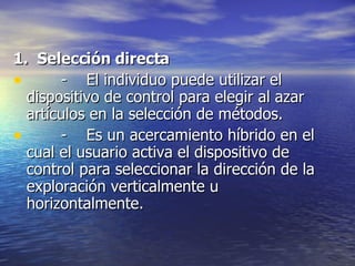 1.  Selección directa   -  El individuo puede utilizar el dispositivo de control para elegir al azar  artículos en la selección de métodos.  -  Es un acercamiento híbrido en el cual el usuario activa el dispositivo de control para seleccionar la dirección de la exploración verticalmente u horizontalmente. 