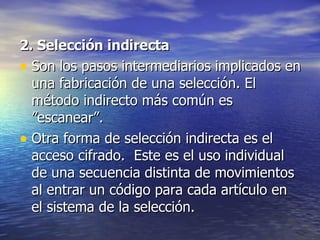 2. Selección indirecta   Son los pasos intermediarios implicados en una fabricación de una selección. El método indirecto más común es  ”escanear”.  Otra forma de selección indirecta es el acceso cifrado.  Este es el uso individual de una secuencia distinta de movimientos al entrar un código para cada artículo en el sistema de la selección.  