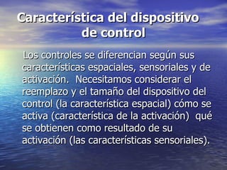 Característica del dispositivo  de control Los controles se diferencian según sus características espaciales, sensoriales y de activación.  Necesitamos considerar el reemplazo y el tamaño del dispositivo del control (la característica espacial) cómo se activa (característica de la activación)  qué se obtienen como resultado de su activación (las características sensoriales). 