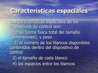 Características espaciales Las características espaciales de los dispositivos de control son:  1) su forma física total del tamaño (dimensiones), y peso  2) el número de los blancos disponibles contenidos dentro del dispositivo de control  3) el tamaño de cada blanco  4) los espacios entre los blancos 