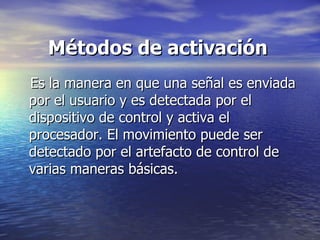 Métodos de activación Es la manera en que una señal es enviada por el usuario y es detectada por el dispositivo de control y activa el procesador. El movimiento puede ser detectado por el artefacto de control de varias maneras básicas.  