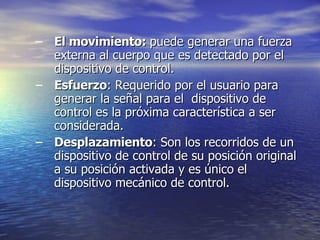 El movimiento:  puede generar una fuerza externa al cuerpo que es detectado por el dispositivo de control. Esfuerzo : Requerido por el usuario para generar la señal para el  dispositivo de control es la próxima característica a ser  considerada.  Desplazamiento : Son los recorridos de un dispositivo de control de su posición original a su posición activada y es único el dispositivo mecánico de control.  