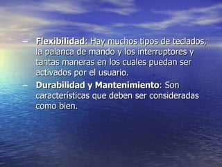 Flexibilidad : Hay muchos tipos de teclados, la palanca de mando y los interruptores y tantas maneras en los cuales puedan ser activados por el usuario.  Durabilidad y Mantenimiento : Son características que deben ser consideradas   como bien. 
