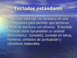 Teclados estándares Un teclado estándar es necesario en una computadora para permitir que terminen tareas de escritura con eficacia.  El teclado estándar tiene típicamente un arsenal alfanumérico  completo, consiste en letras, números, símbolos de puntuación y caracteres especiales.  