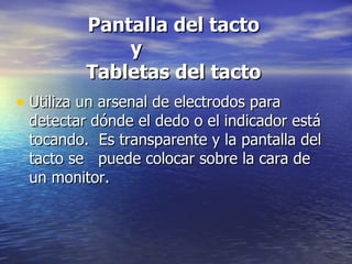 Pantalla del tacto  y  Tabletas del tacto Utiliza un arsenal de electrodos para detectar dónde el dedo o el indicador está tocando.  Es transparente y la pantalla del tacto se  puede colocar sobre la cara de un monitor.  