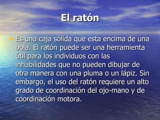 El ratón Es una caja sólida que esta encima de una bola. El ratón puede ser una herramienta útil para los individuos con las inhabilidades que no pueden dibujar de otra manera con una pluma o un lápiz. Sin embargo, el uso del ratón requiere un alto grado de coordinación del ojo-mano y de coordinación motora.  