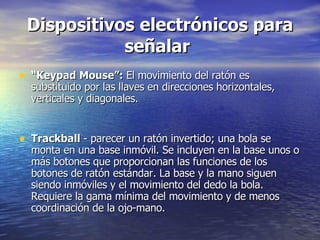 Dispositivos electrónicos para señalar   “ Keypad Mouse”:  El movimiento del ratón es substituido por las llaves en direcciones horizontales, verticales y diagonales.  Trackball  - parecer un ratón invertido; una bola se monta en una base inmóvil. Se incluyen en la base unos o más botones que proporcionan las funciones de los botones de ratón estándar. La base y la mano siguen siendo inmóviles y el movimiento del dedo la bola. Requiere la gama mínima del movimiento y de menos coordinación de la ojo-mano.  