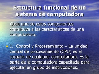 Estructura funcional de un sistema de computadora Cada uno de estos componentes contribuye a las características de una computadora.  1.  Control y Procesamiento – La unidad central de procesamiento (CPU) es el corazón de cualquier computadora. Es la parte de la computadora capacitada para ejecutar un grupo de instrucciones.  