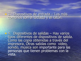 3.  Dispositivos de entrada – Los más comunes son el teclado y el ratón.  4.  Dispositivos de salidas – Hay varios tipos diferentes de dispositivos de salida. Como las copia obtenidas a través del impresora. Otras salidas como  video, sonido, música son  importante para las personas que tienen problemas con la vista.   