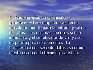 5.  Comunicación con dispositivos periferales – Las computadoras tienen mas de un puerto para la entrada y salida de datos.  Los dos más comunes son la impresora y el sintetizador de voz ya sea un puerto paralelo o en serie.  La transferencia en serie de datos es común- mente usada en la tecnología asistida.  