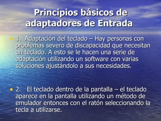 Principios básicos de adaptadores de Entrada   1.  Adaptación del teclado – Hay personas con problemas severo de discapacidad que necesitan un teclado. A esto se le hacen una serie de adaptación utilizando un software con varias soluciones ajustándolo a sus necesidades.  2.  El teclado dentro de la pantalla – el teclado aparece en la pantalla utilizando un método de emulador entonces con el ratón seleccionando la tecla a utilizarse.  