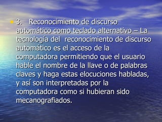 3.  Reconocimiento de discurso automático como teclado alternativo – La tecnología del  reconocimiento de discurso automático es el acceso de la computadora permitiendo que el usuario hable el nombre de la llave o de palabras claves y haga estas elocuciones habladas, y así son interpretadas por la computadora como si hubieran sido mecanografiados.  
