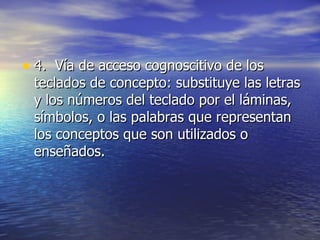 4.  Vía de acceso cognoscitivo de los teclados de concepto: substituye las letras y los números del teclado por el láminas, símbolos, o las palabras que representan los conceptos que son utilizados o enseñados.  