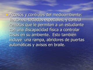 Accesos y controles del medioambiente: Bastones, teclados especiales, y control remotos que le permiten a un estudiante con una discapacidad física a controlar cosas en su ambiente.  Esto también incluye  una rampa, abridores de puertas automáticas y avisos en braile. 