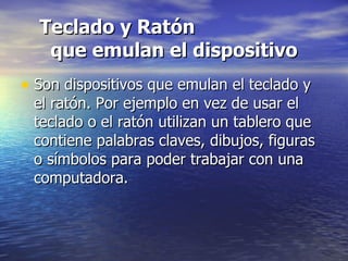 Teclado y Ratón  que emulan el dispositivo Son dispositivos que emulan el teclado y el ratón. Por ejemplo en vez de usar el teclado o el ratón utilizan un tablero que contiene palabras claves, dibujos, figuras o símbolos para poder trabajar con una computadora.  