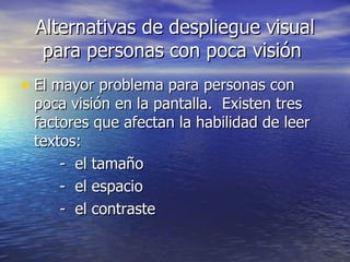 Alternativas de despliegue visual para personas con poca visión  El mayor problema para personas con poca visión en la pantalla.  Existen tres factores que afectan la habilidad de leer textos: -  el tamaño -  el espacio -  el contraste 