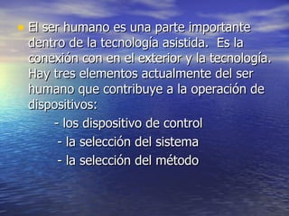 El ser humano es una parte importante dentro de la tecnología asistida.  Es la  conexión con en el exterior y la tecnología. Hay tres elementos actualmente del ser humano que contribuye a la operación de dispositivos:   - los dispositivo de control - la selección del sistema - la selección del método 