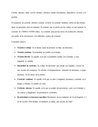 Circuito eléctrico mixto son los circuitos eléctricos donde encontramos dispositivos en serie o en
paralelo
El transporte de corriente eléctrica consiste en llevar la corriente mediante cables de alta tensión
hacia un generador para así aumentar la corriente que se pierde por los cables, el cual aumenta la
corriente de 138000 a 765000 voltios. La corriente pasa por las torres de conducción eléctrica
por medio de la red nacional a los diferentes puntos de consumo
Conceptos básicos
 Tensión o voltaje: Es la fuerza capaz de producir un flujo de electrones.
 Tensión continua: Su polaridad no cambia en el tiempo.
 Tensión alterna: Es aquella en la que su polaridad cambia con el tiempo y cuya
magnitud es variable.
 Intensidad de corriente: Es el flujo de electrones que circula por segundo, a través de
una sección del conductor. Es además, el desplazamiento ordenado de electrones o cargas
eléctricas. Es un efecto de la tensión.
 Corriente continua: Es aquella en la que su valor o magnitud permanece constante en el
tiempo y además, su sentido no varía.
 Corriente alterna: Es aquella en la que su sentido de movimiento varía con el tiempo y
sus calores o magnitudes no permanecen constantes.
 Resistividad o resistencia específica: Resistencia de un conductor de 1m de longitud y 1
m2 de sección. Para facilitar su medición se utiliza una sección de 1mm2.
 
