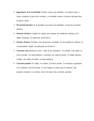  Importancia de la resistividad: Permite conocer qué materiales nos ofrecen mayor y
menor resistencia al paso de la corriente, y así también conocer el terreno adecuado para
la puesta a tierra.
 Resistencia eléctrica: Es la oposición que ejercen los materiales al paso de la corriente
eléctrica.
 Potencia eléctrica: Cantidad de energía que consume una instalación eléctrica en la
unidad de tiempo. Se representa con la letra P.
 Energía eléctrica: Se define como la potencia consumida por una instalación eléctrica en
un determinado tiempo. Se representa con la letra E.
 Conexión serie: Resistencia total = suma de las resistencias. La corriente es la misma en
todo el circuito. En cada resistencia se produce una caída de tensión. El voltaje aplicado
es igual a las caídas de tensión en cada resistencia.
 Conexión paralelo: El voltaje es el mismo en todo el circuito. La resistencia equivalente
es la resistencia total del circuito, la cual siempre es menor que la resistencia más
pequeña conectada. La corriente total es la suma de las corrientes parciales.
 